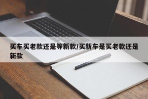 买车买老款还是等新款/买新车是买老款还是新款