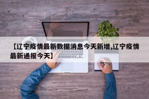 【辽宁疫情最新数据消息今天新增,辽宁疫情最新通报今天】